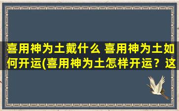 喜用神为土戴什么 喜用神为土如何开运(喜用神为土怎样开运？这些小妙招来帮你！)